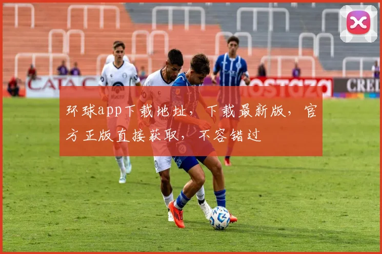 环球app下载地址，下载最新版，官方正版直接获取，不容错过
