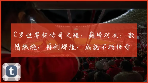 C罗世界杯传奇之路，巅峰对决，激情燃烧，再创辉煌，成就不朽传奇