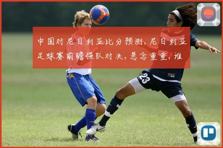 中国对尼日利亚比分预测,尼日利亚足球赛前瞻强队对决,悬念重重,谁能笑到最后