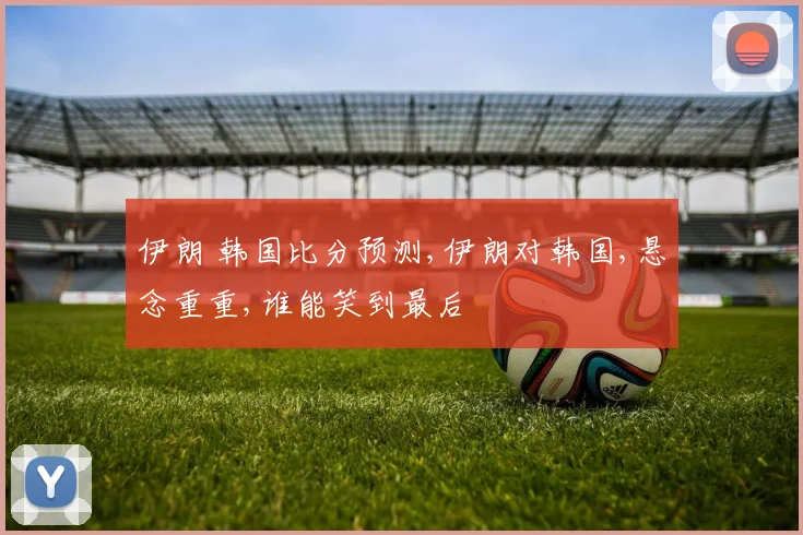 伊朗 韩国比分预测,伊朗对韩国,悬念重重,谁能笑到最后