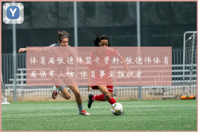 体育局张德伟简介资料,张德伟体育局领军人物,体育事业推动者