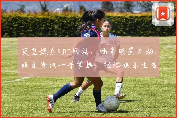 英皇娱乐app网站，畅享明星互动，娱乐资讯一手掌握，轻松娱乐生活